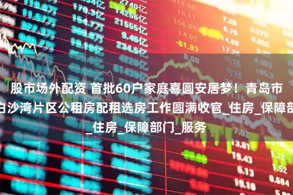 股市场外配资 首批60户家庭喜圆安居梦！青岛市2025年白沙湾片区公租房配租选房工作圆满收官_住房_保障部门_服务
