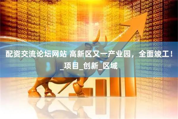 配资交流论坛网站 高新区又一产业园，全面竣工！_项目_创新_区域