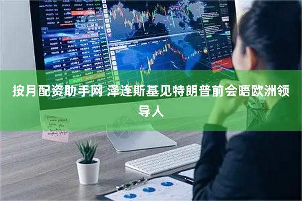 按月配资助手网 泽连斯基见特朗普前会晤欧洲领导人