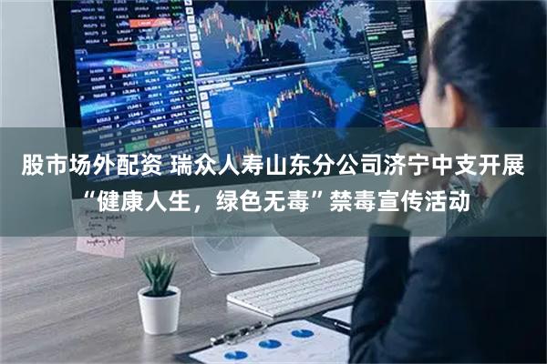 股市场外配资 瑞众人寿山东分公司济宁中支开展“健康人生，绿色无毒”禁毒宣传活动