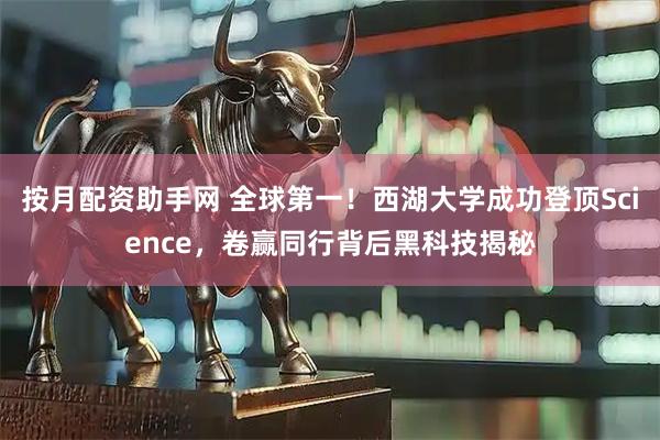 按月配资助手网 全球第一！西湖大学成功登顶Science，卷赢同行背后黑科技揭秘
