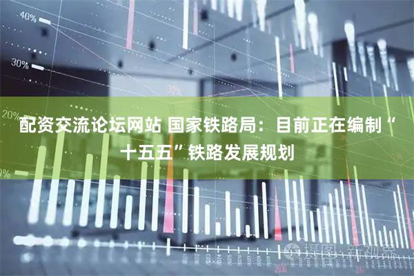 配资交流论坛网站 国家铁路局：目前正在编制“十五五”铁路发展规划