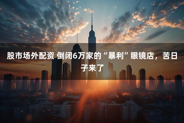 股市场外配资 倒闭6万家的“暴利”眼镜店，苦日子来了