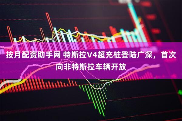 按月配资助手网 特斯拉V4超充桩登陆广深，首次向非特斯拉车辆开放