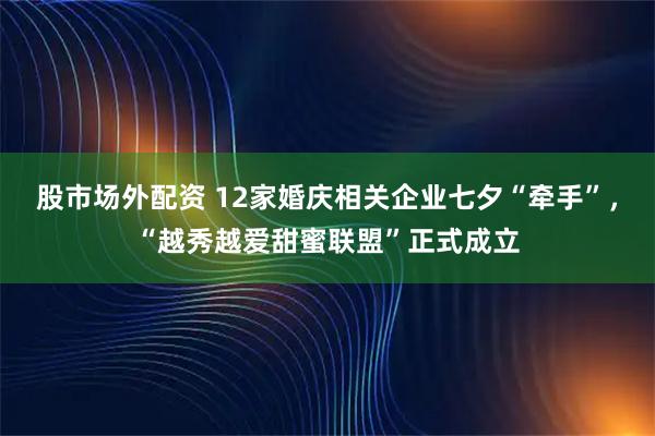 股市场外配资 12家婚庆相关企业七夕“牵手”，“越秀越爱甜蜜联盟”正式成立