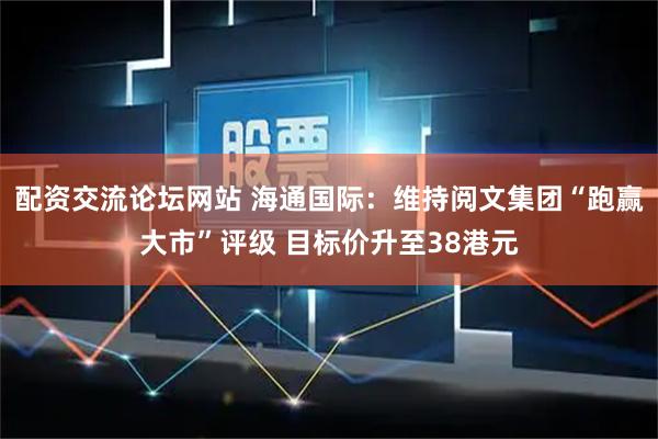 配资交流论坛网站 海通国际：维持阅文集团“跑赢大市”评级 目标价升至38港元