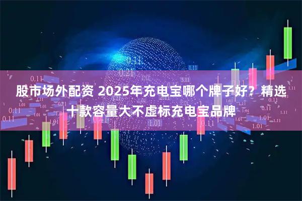 股市场外配资 2025年充电宝哪个牌子好?精选十款容量大不虚标充电宝品牌