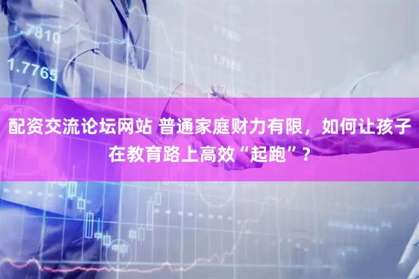 配资交流论坛网站 普通家庭财力有限,如何让孩子在教育路上高效“起跑”?
