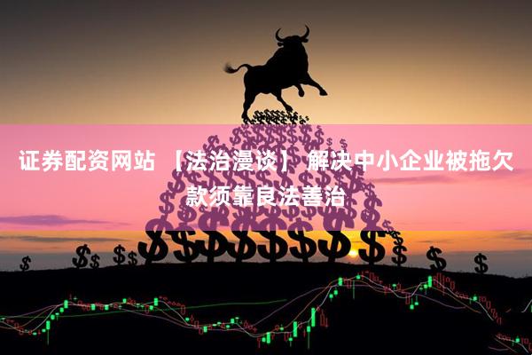 证券配资网站 【法治漫谈】 解决中小企业被拖欠款须靠良法善治