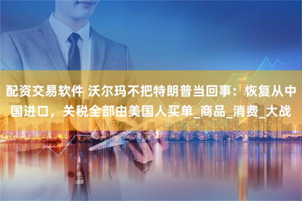 配资交易软件 沃尔玛不把特朗普当回事：恢复从中国进口，关税全部由美国人买单_商品_消费_大战