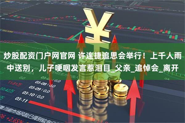 炒股配资门户网官网 许连捷追思会举行！上千人雨中送别，儿子哽咽发言惹泪目_父亲_追悼会_离开