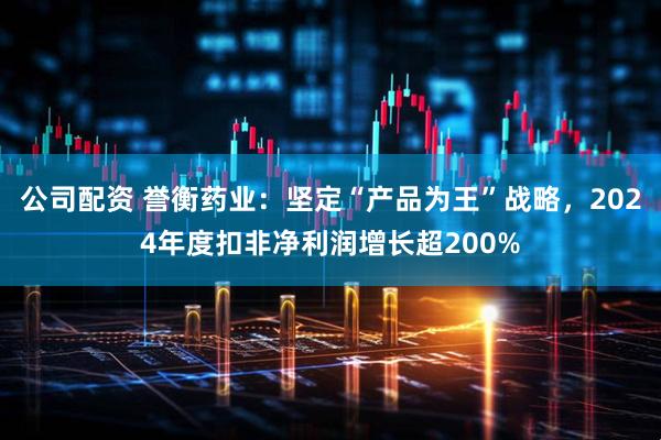 公司配资 誉衡药业：坚定“产品为王”战略，2024年度扣非净利润增长超200%