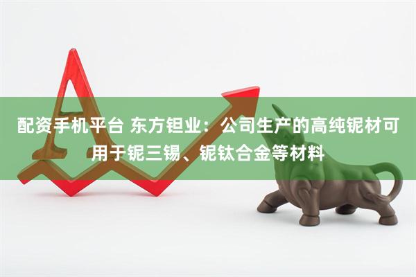 配资手机平台 东方钽业：公司生产的高纯铌材可用于铌三锡、铌钛合金等材料