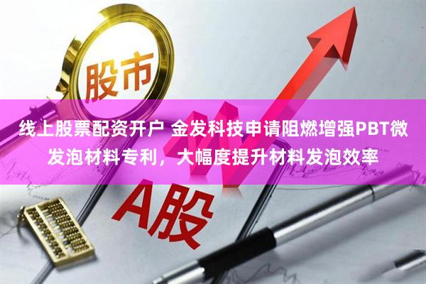 线上股票配资开户 金发科技申请阻燃增强PBT微发泡材料专利，大幅度提升材料发泡效率