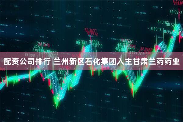 配资公司排行 兰州新区石化集团入主甘肃兰药药业