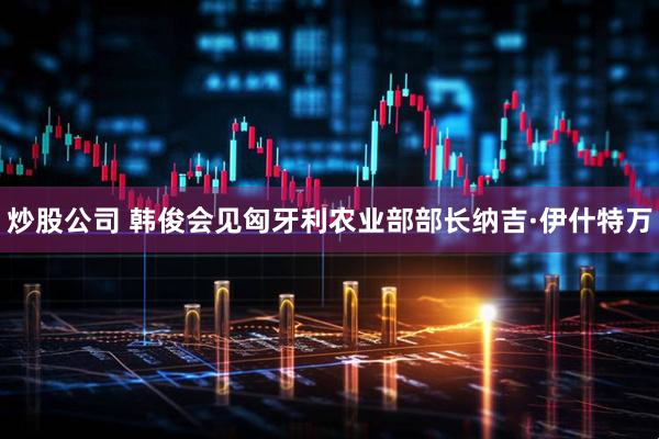 炒股公司 韩俊会见匈牙利农业部部长纳吉·伊什特万