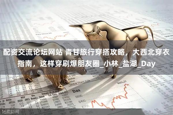 配资交流论坛网站 青甘旅行穿搭攻略，大西北穿衣指南，这样穿刷爆朋友圈_小林_盐湖_Day