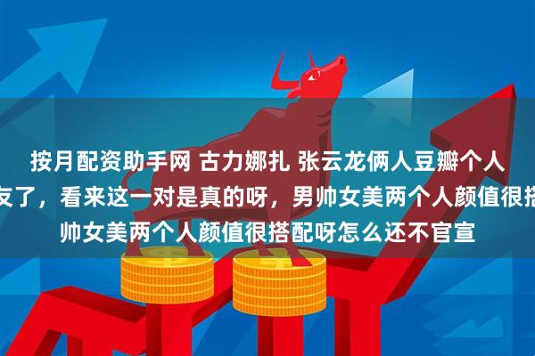 按月配资助手网 古力娜扎 张云龙俩人豆瓣个人简介都认证了男女友了，看来这一对是真的呀，男帅女美两个人颜值很搭配呀怎么还不官宣