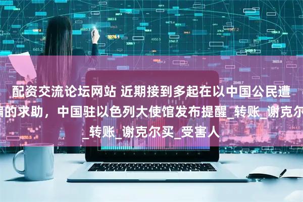 配资交流论坛网站 近期接到多起在以中国公民遭遇换汇诈骗的求助，中国驻以色列大使馆发布提醒_转账_谢克尔买_受害人
