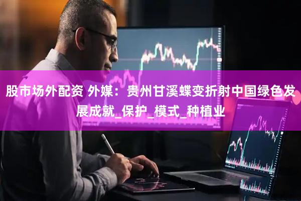 股市场外配资 外媒：贵州甘溪蝶变折射中国绿色发展成就_保护_模式_种植业
