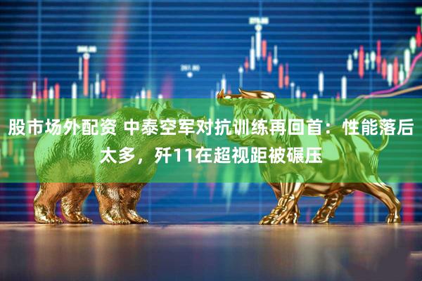 股市场外配资 中泰空军对抗训练再回首：性能落后太多，歼11在超视距被碾压