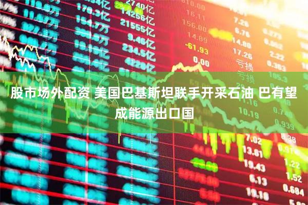 股市场外配资 美国巴基斯坦联手开采石油 巴有望成能源出口国