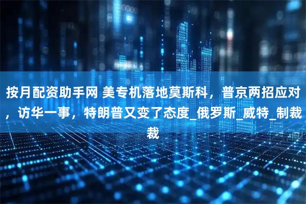 按月配资助手网 美专机落地莫斯科，普京两招应对，访华一事，特朗普又变了态度_俄罗斯_威特_制裁