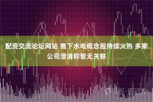 配资交流论坛网站 雅下水电概念股持续火热 多家公司澄清称暂无关联