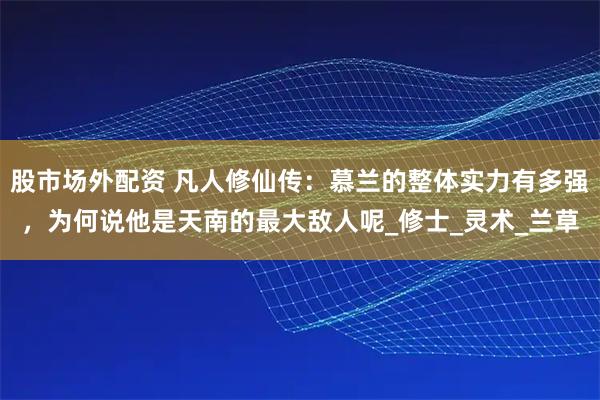 股市场外配资 凡人修仙传：慕兰的整体实力有多强，为何说他是天南的最大敌人呢_修士_灵术_兰草