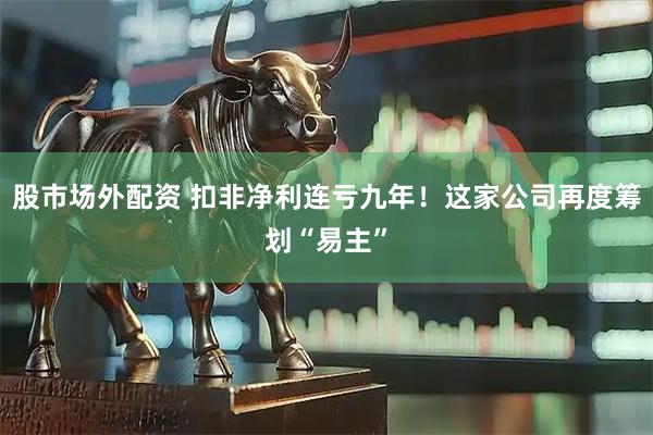 股市场外配资 扣非净利连亏九年！这家公司再度筹划“易主”