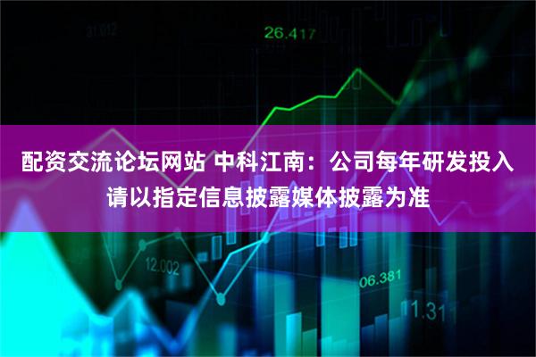 配资交流论坛网站 中科江南：公司每年研发投入请以指定信息披露媒体披露为准
