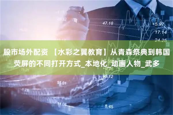 股市场外配资 【水彩之翼教育】从青森祭典到韩国荧屏的不同打开方式_本地化_动画人物_武多